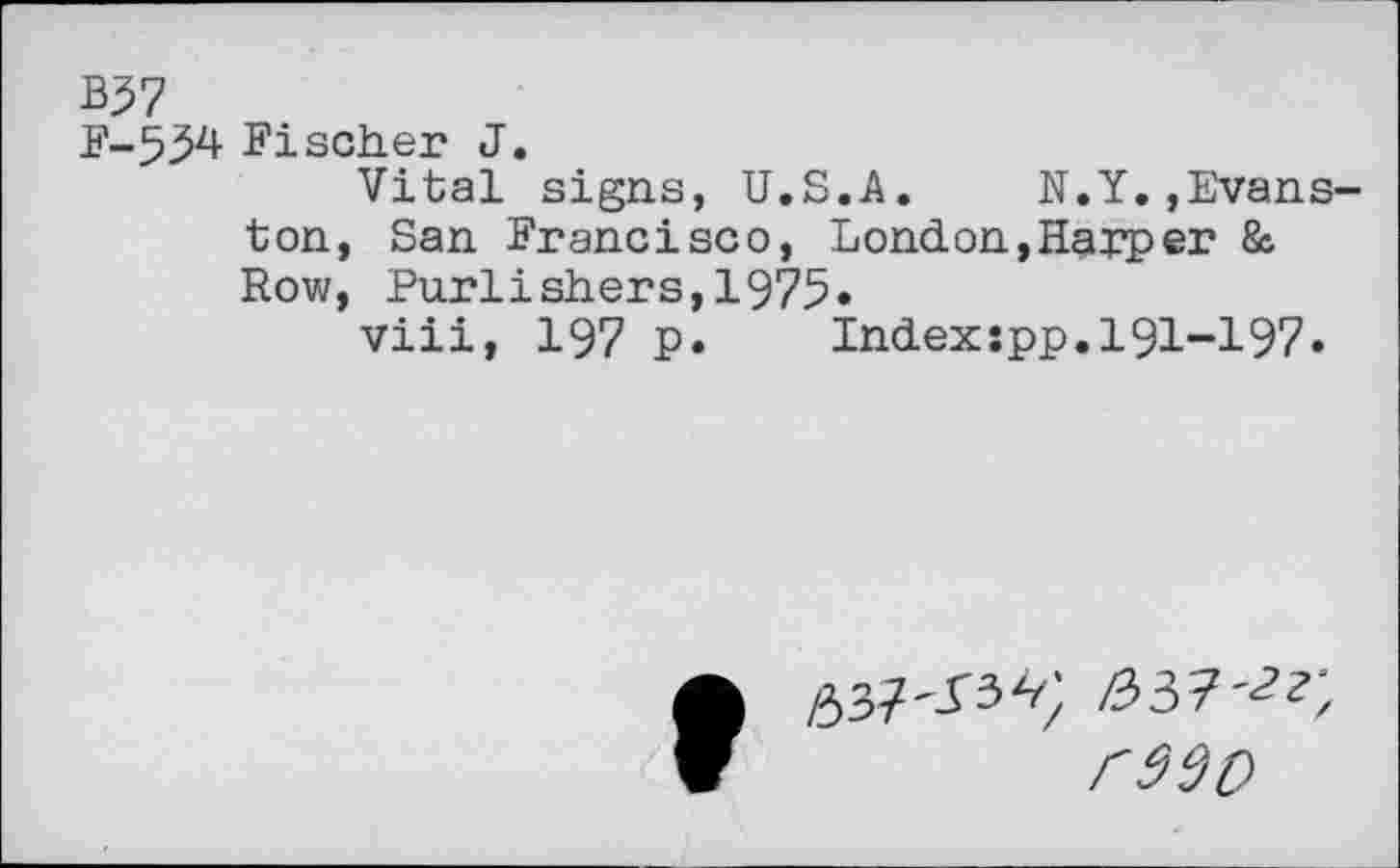 ﻿B$7
F-554 Fischer J.
Vital signs, U.S.A. N.Y.»Evanston, San Francisco, London,Harper & Row, Purlishers,1975»
viii, 197 p. Indexspp.191-197.
rwo